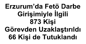 Erzurum’da Fetö Darbe Girişimiyle İlgili 873 Kişi Görevden Uzaklaştırıldı, 66 Kişi De Tutuklandı