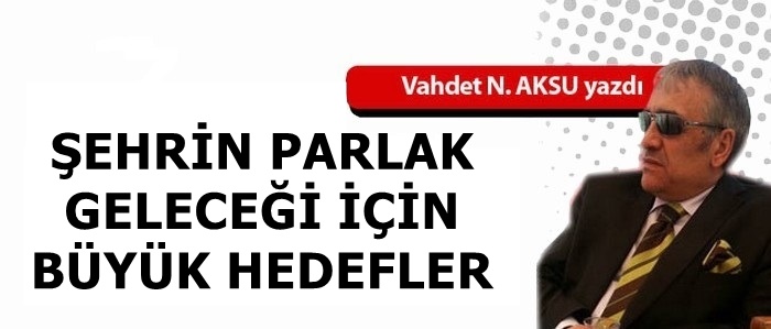 VAHDET NAFİZ AKSU'NU KALEMİNDEN: 'ŞEHRİN PARLAK GELECEĞİ İÇİN BÜYÜK HEDEFLER'