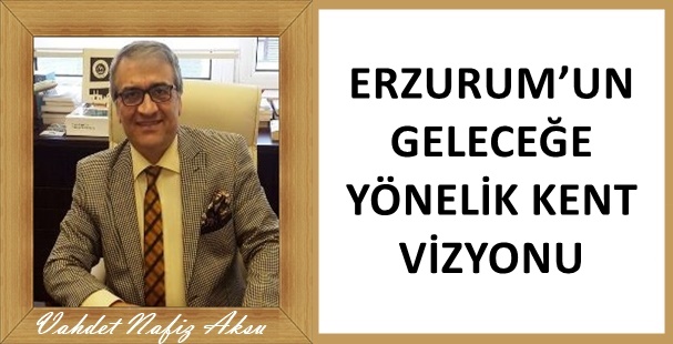 Gazeteci Yazar Vahdet Nafiz Aksu'nun kaleminden: 'Erzurum'un geleceğe yönelik kent vizyonu'