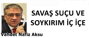 GAZETECİ YAZAR VAHDET NAFİZ AKSU'NUN KALEMİNDEN: 'SAVAŞ SUÇU VE SOYKIRIM İÇ İÇE'