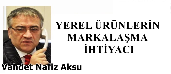 Gazeteci Yazar Vahdet Nafiz Aksu'nun kaleminden: 'Yerel ürünlerin markalaşma ihtiyacı'