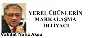 Gazeteci Yazar Vahdet Nafiz Aksu'nun kaleminden: 'Yerel ürünlerin markalaşma ihtiyacı'