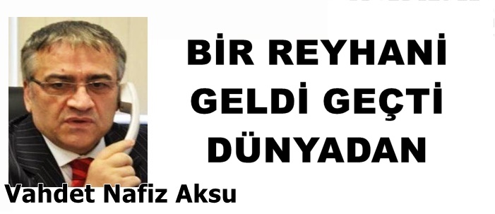 GAZETECİ YAZAR VAHDET NAFİZ AKSU'NUN KALEMİNDEN: 'BİR REYHANİ GELDİ GEÇTİ DÜNYADAN '