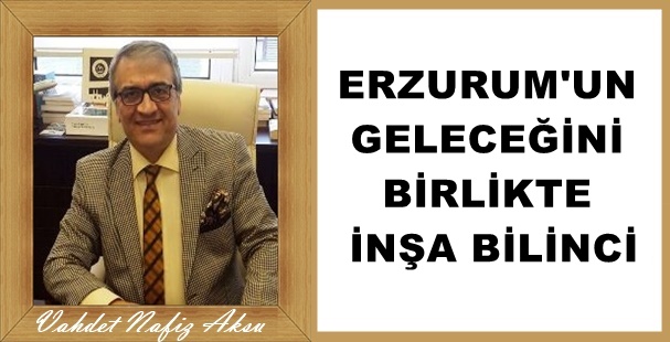 Gazeteci Yazar Vahdet Nafız Aksu'nun kaleminden: 'Erzurum'un geleceğini birlikte inşa bilinci