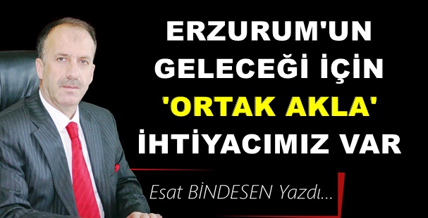 Gazeteci Yazar Esat Bindesen'in kaleminden: 'Erzurum’un Geleceği İçin Ortak Akla İhtiyacımız Var'