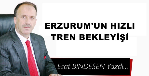 Gazeteci Yazar Esat Bindesen'in kaleminden:'Erzurum’un Hızlı Tren Bekleyişi…'